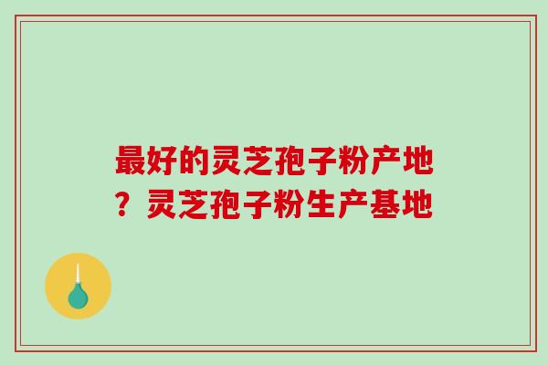 最好的灵芝孢子粉产地?灵芝孢子粉生产基地-第1张图片-破壁灵芝孢子粉研究指南 最好的灵芝孢子粉产地?灵芝孢子粉生产基地-第1张图片-破壁灵芝孢子粉研究指南
