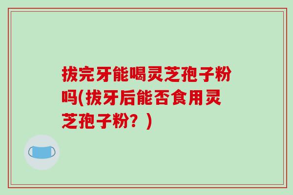 拔完牙能喝灵芝孢子粉吗(拔牙后能否食用灵芝孢子粉?)-第1张图片-破壁灵芝孢子粉研究指南 拔完牙能喝灵芝孢子粉吗(拔牙后能否食用灵芝孢子粉?)-第1张图片-破壁灵芝孢子粉研究指南