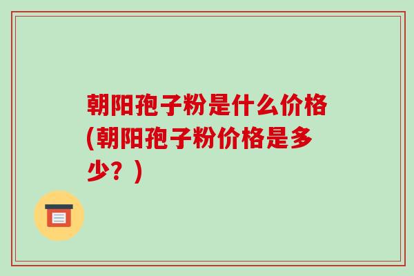 朝阳孢子粉是什么价格(朝阳孢子粉价格是多少?)-第1张图片-破壁灵芝孢子粉研究指南 朝阳孢子粉是什么价格(朝阳孢子粉价格是多少?)-第1张图片-破壁灵芝孢子粉研究指南