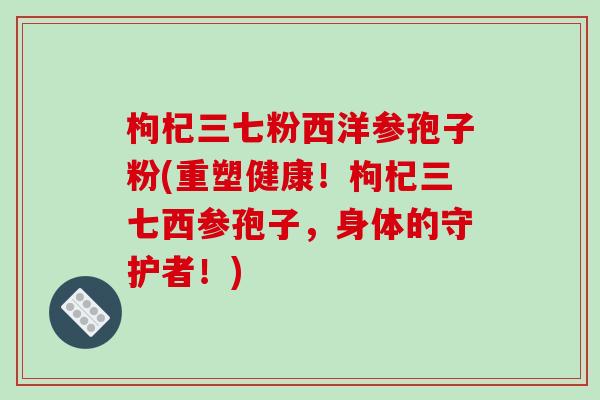 枸杞三七粉西洋参孢子粉(重塑健康!枸杞三七西参孢子,身体的守护者!)-第1张图片-破壁灵芝孢子粉研究指南 枸杞三七粉西洋参孢子粉(重塑健康!枸杞三七西参孢子,身体的守护者!)-第1张图片-破壁灵芝孢子粉研究指南