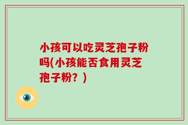 小孩可以吃灵芝孢子粉吗(小孩能否食用灵芝孢子粉?)-第1张图片-破壁灵芝孢子粉研究指南 小孩可以吃灵芝孢子粉吗(小孩能否食用灵芝孢子粉?)-第1张图片-破壁灵芝孢子粉研究指南