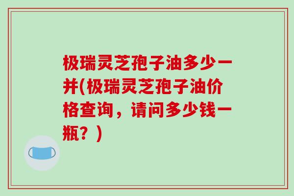极瑞灵芝孢子油多少一并(极瑞灵芝孢子油价格查询，请问多少钱一瓶？)-第1张图片-破壁灵芝孢子粉研究指南