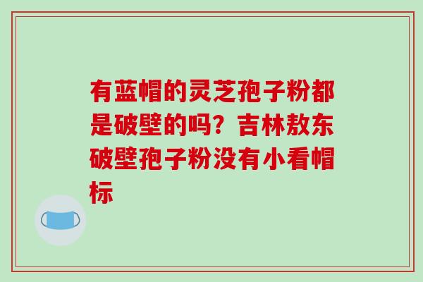有蓝帽的灵芝孢子粉都是破壁的吗?吉林敖东破壁孢子粉没有小看帽标-第1张图片-破壁灵芝孢子粉研究指南 有蓝帽的灵芝孢子粉都是破壁的吗?吉林敖东破壁孢子粉没有小看帽标-第1张图片-破壁灵芝孢子粉研究指南