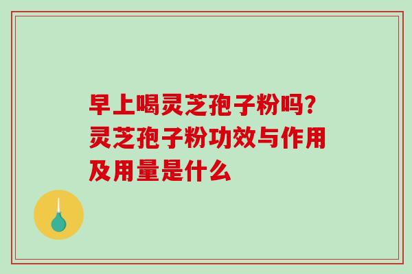 早上喝灵芝孢子粉吗？灵芝孢子粉功效与作用及用量是什么-第1张图片-破壁灵芝孢子粉研究指南