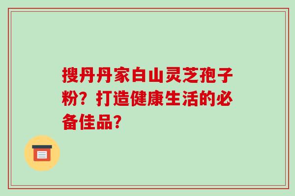 搜丹丹家白山灵芝孢子粉?打造健康生活的必备佳品?-第1张图片-破壁灵芝孢子粉研究指南 搜丹丹家白山灵芝孢子粉?打造健康生活的必备佳品?-第1张图片-破壁灵芝孢子粉研究指南