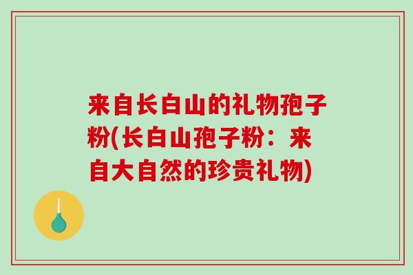 来自长白山的礼物孢子粉(长白山孢子粉:来自大自然的珍贵礼物)-第1张图片-破壁灵芝孢子粉研究指南 来自长白山的礼物孢子粉(长白山孢子粉:来自大自然的珍贵礼物)-第1张图片-破壁灵芝孢子粉研究指南