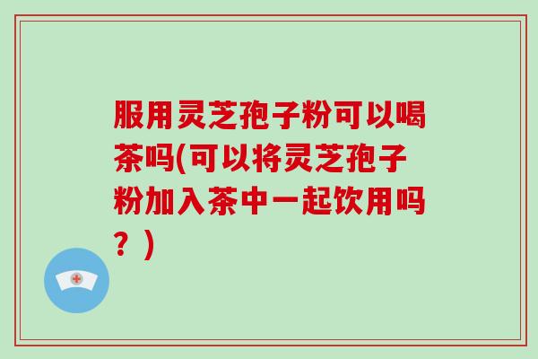 服用灵芝孢子粉可以喝茶吗(可以将灵芝孢子粉加入茶中一起饮用吗？)-第1张图片-破壁灵芝孢子粉研究指南