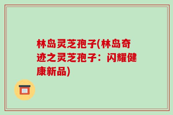 林岛灵芝孢子(林岛奇迹之灵芝孢子:闪耀健康新品)-第1张图片-破壁灵芝孢子粉研究指南 林岛灵芝孢子(林岛奇迹之灵芝孢子:闪耀健康新品)-第1张图片-破壁灵芝孢子粉研究指南