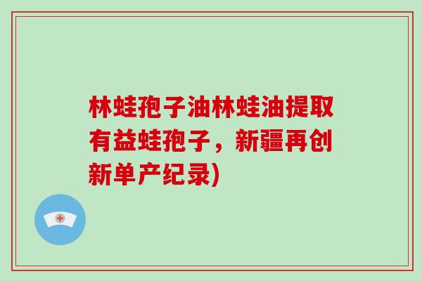 林蛙孢子油林蛙油提取有益蛙孢子,新疆再创新单产纪录)-第1张图片-破壁灵芝孢子粉研究指南 林蛙孢子油林蛙油提取有益蛙孢子,新疆再创新单产纪录)-第1张图片-破壁灵芝孢子粉研究指南
