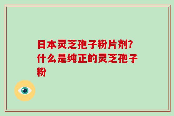 日本灵芝孢子粉片剂？什么是纯正的灵芝孢子粉-第1张图片-破壁灵芝孢子粉研究指南