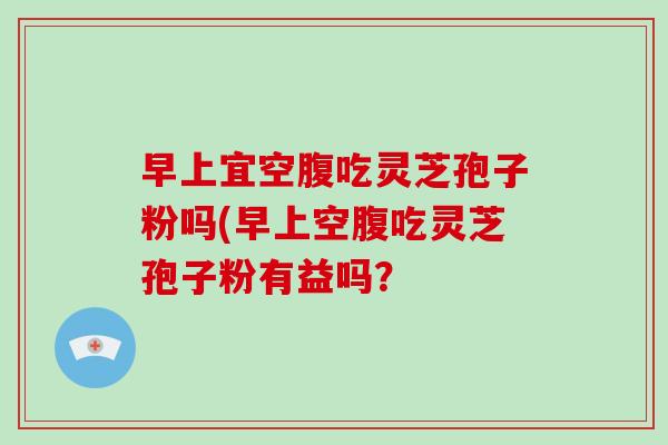 早上宜空腹吃灵芝孢子粉吗(早上空腹吃灵芝孢子粉有益吗？-第1张图片-破壁灵芝孢子粉研究指南