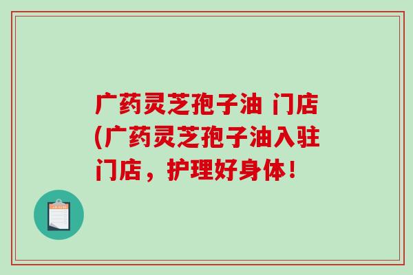广药灵芝孢子油 门店(广药灵芝孢子油入驻门店，护理好身体！-第1张图片-破壁灵芝孢子粉研究指南