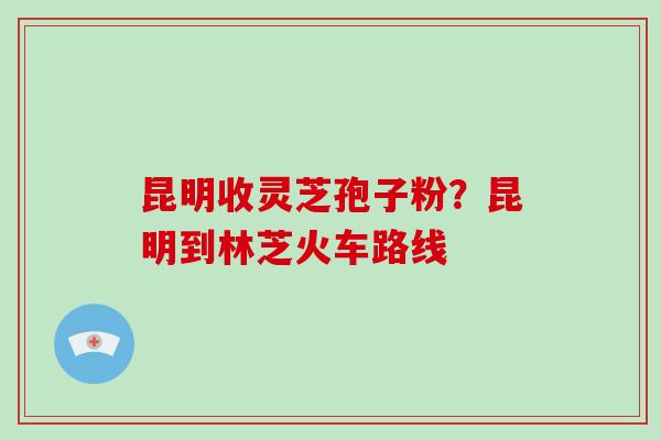 昆明收灵芝孢子粉？昆明到林芝火车路线-第1张图片-破壁灵芝孢子粉研究指南