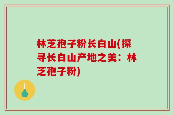 林芝孢子粉长白山(探寻长白山产地之美：林芝孢子粉)-第1张图片-破壁灵芝孢子粉研究指南