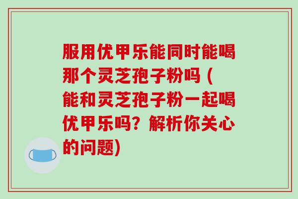 服用优甲乐能同时能喝那个灵芝孢子粉吗 (能和灵芝孢子粉一起喝优甲乐吗?解析你关心的问题)-第1张图片-破壁灵芝孢子粉研究指南 服用优甲乐能同时能喝那个灵芝孢子粉吗 (能和灵芝孢子粉一起喝优甲乐吗?解析你关心的问题)-第1张图片-破壁灵芝孢子粉研究指南