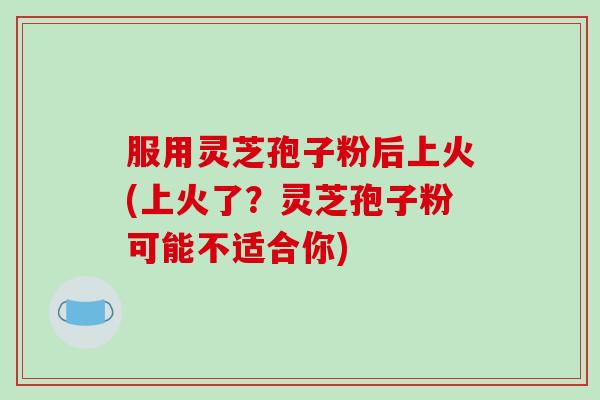 服用灵芝孢子粉后上火(上火了?灵芝孢子粉可能不适合你)-第1张图片-破壁灵芝孢子粉研究指南 服用灵芝孢子粉后上火(上火了?灵芝孢子粉可能不适合你)-第1张图片-破壁灵芝孢子粉研究指南