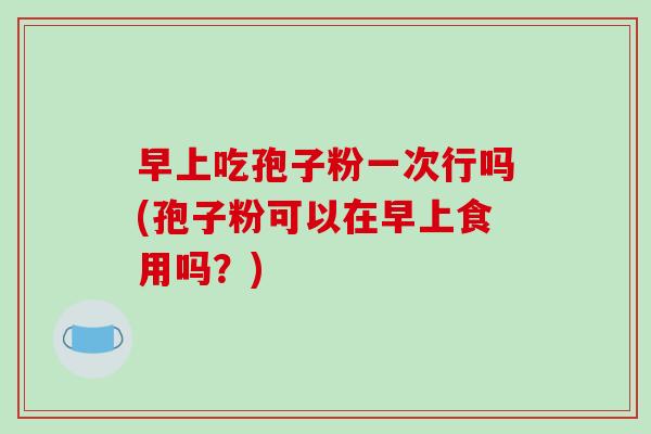 早上吃孢子粉一次行吗(孢子粉可以在早上食用吗？)-第1张图片-破壁灵芝孢子粉研究指南