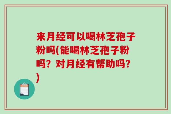 来月经可以喝林芝孢子粉吗(能喝林芝孢子粉吗？对月经有帮助吗？)-第1张图片-破壁灵芝孢子粉研究指南