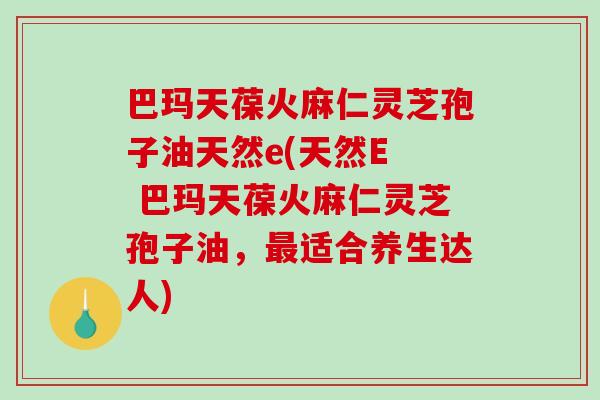 巴玛天葆火麻仁灵芝孢子油天然e(天然E  巴玛天葆火麻仁灵芝孢子油，最适合养生达人)-第1张图片-破壁灵芝孢子粉研究指南