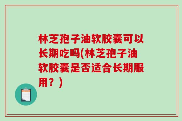 林芝孢子油软胶囊可以长期吃吗(林芝孢子油软胶囊是否适合长期服用?)-第1张图片-破壁灵芝孢子粉研究指南 林芝孢子油软胶囊可以长期吃吗(林芝孢子油软胶囊是否适合长期服用?)-第1张图片-破壁灵芝孢子粉研究指南