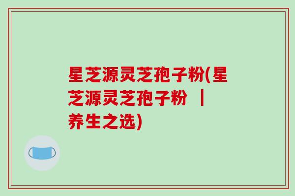 星芝源灵芝孢子粉(星芝源灵芝孢子粉 | 养生之选)-第1张图片-破壁灵芝孢子粉研究指南 星芝源灵芝孢子粉(星芝源灵芝孢子粉 | 养生之选)-第1张图片-破壁灵芝孢子粉研究指南
