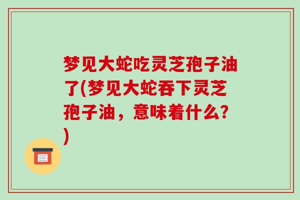 梦见大蛇吃灵芝孢子油了(梦见大蛇吞下灵芝孢子油,意味着什么?)-第1张图片-破壁灵芝孢子粉研究指南 梦见大蛇吃灵芝孢子油了(梦见大蛇吞下灵芝孢子油,意味着什么?)-第1张图片-破壁灵芝孢子粉研究指南