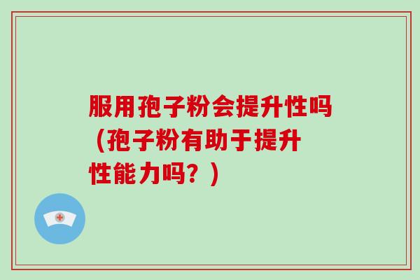 服用孢子粉会提升性吗 (孢子粉有助于提升性能力吗？)-第1张图片-破壁灵芝孢子粉研究指南