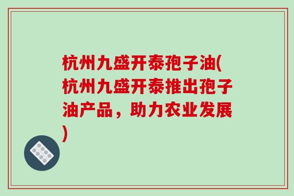 杭州九盛开泰孢子油(杭州九盛开泰推出孢子油产品,助力农业发展)-第1张图片-破壁灵芝孢子粉研究指南 杭州九盛开泰孢子油(杭州九盛开泰推出孢子油产品,助力农业发展)-第1张图片-破壁灵芝孢子粉研究指南