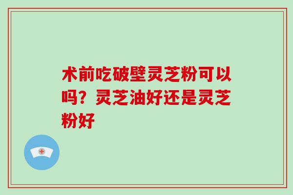 术前吃破壁灵芝粉可以吗?灵芝油好还是灵芝粉好-第1张图片-破壁灵芝孢子粉研究指南 术前吃破壁灵芝粉可以吗?灵芝油好还是灵芝粉好-第1张图片-破壁灵芝孢子粉研究指南