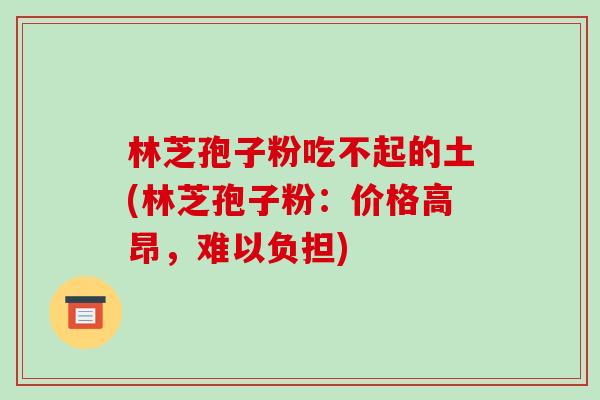 林芝孢子粉吃不起的土(林芝孢子粉:价格高昂,难以负担)-第1张图片-破壁灵芝孢子粉研究指南 林芝孢子粉吃不起的土(林芝孢子粉:价格高昂,难以负担)-第1张图片-破壁灵芝孢子粉研究指南