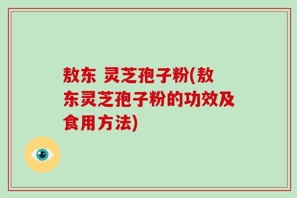 敖东 灵芝孢子粉(敖东灵芝孢子粉的功效及食用方法)-第1张图片-破壁灵芝孢子粉研究指南 敖东 灵芝孢子粉(敖东灵芝孢子粉的功效及食用方法)-第1张图片-破壁灵芝孢子粉研究指南