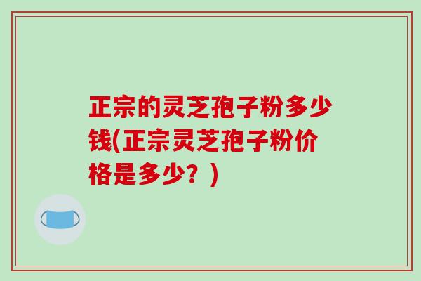 正宗的灵芝孢子粉多少钱(正宗灵芝孢子粉价格是多少？)-第1张图片-破壁灵芝孢子粉研究指南