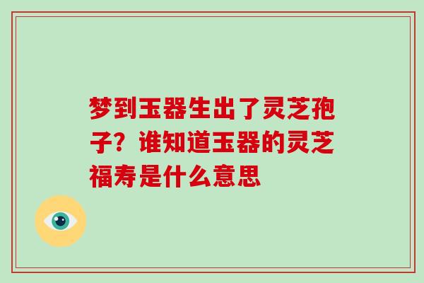 梦到玉器生出了灵芝孢子?谁知道玉器的灵芝福寿是什么意思-第1张图片-破壁灵芝孢子粉研究指南 梦到玉器生出了灵芝孢子?谁知道玉器的灵芝福寿是什么意思-第1张图片-破壁灵芝孢子粉研究指南