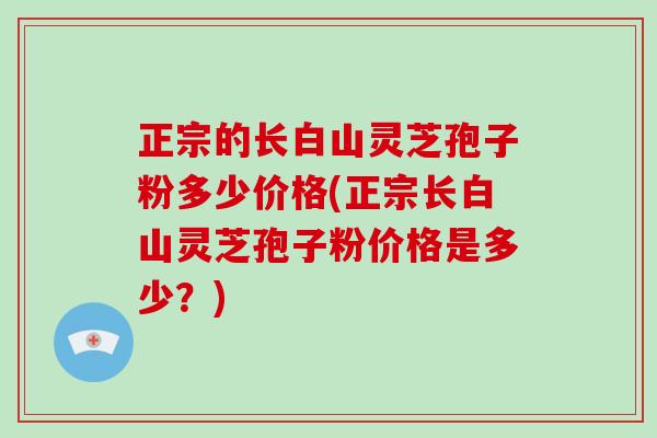 正宗的长白山灵芝孢子粉多少价格(正宗长白山灵芝孢子粉价格是多少?)-第1张图片-破壁灵芝孢子粉研究指南 正宗的长白山灵芝孢子粉多少价格(正宗长白山灵芝孢子粉价格是多少?)-第1张图片-破壁灵芝孢子粉研究指南