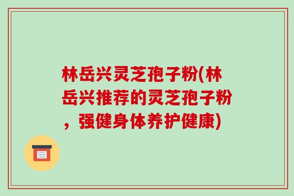 林岳兴灵芝孢子粉(林岳兴推荐的灵芝孢子粉,强健身体养护健康)-第1张图片-破壁灵芝孢子粉研究指南 林岳兴灵芝孢子粉(林岳兴推荐的灵芝孢子粉,强健身体养护健康)-第1张图片-破壁灵芝孢子粉研究指南