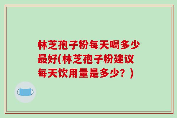 林芝孢子粉每天喝多少最好(林芝孢子粉建议每天饮用量是多少?)-第1张图片-破壁灵芝孢子粉研究指南 林芝孢子粉每天喝多少最好(林芝孢子粉建议每天饮用量是多少?)-第1张图片-破壁灵芝孢子粉研究指南