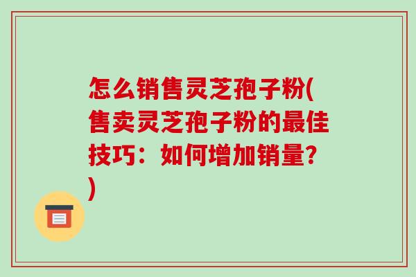 怎么销售灵芝孢子粉(售卖灵芝孢子粉的最佳技巧:如何增加销量?)-第1张图片-破壁灵芝孢子粉研究指南 怎么销售灵芝孢子粉(售卖灵芝孢子粉的最佳技巧:如何增加销量?)-第1张图片-破壁灵芝孢子粉研究指南
