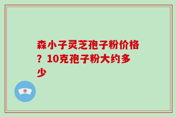 森小子灵芝孢子粉价格?10克孢子粉大约多少-第1张图片-破壁灵芝孢子粉研究指南 森小子灵芝孢子粉价格?10克孢子粉大约多少-第1张图片-破壁灵芝孢子粉研究指南