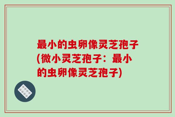 最小的虫卵像灵芝孢子(微小灵芝孢子:最小的虫卵像灵芝孢子)-第1张图片-破壁灵芝孢子粉研究指南 最小的虫卵像灵芝孢子(微小灵芝孢子:最小的虫卵像灵芝孢子)-第1张图片-破壁灵芝孢子粉研究指南