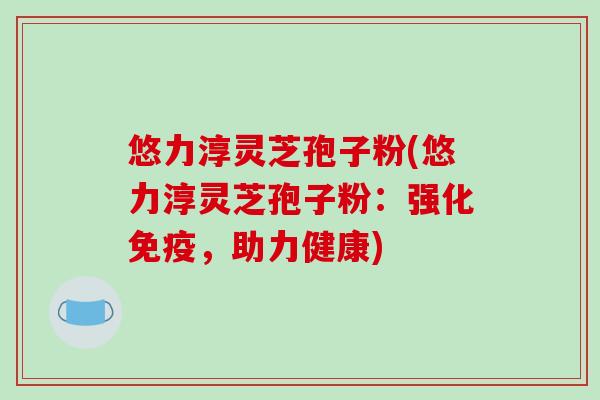 悠力淳灵芝孢子粉(悠力淳灵芝孢子粉:强化免疫,助力健康)-第1张图片-破壁灵芝孢子粉研究指南 悠力淳灵芝孢子粉(悠力淳灵芝孢子粉:强化免疫,助力健康)-第1张图片-破壁灵芝孢子粉研究指南