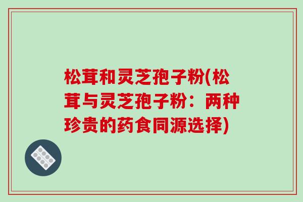 松茸和灵芝孢子粉(松茸与灵芝孢子粉:两种珍贵的药食同源选择)-第1张图片-破壁灵芝孢子粉研究指南 松茸和灵芝孢子粉(松茸与灵芝孢子粉:两种珍贵的药食同源选择)-第1张图片-破壁灵芝孢子粉研究指南
