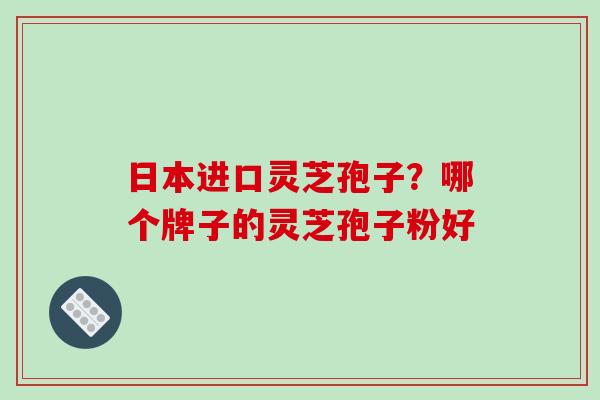 日本进口灵芝孢子？哪个牌子的灵芝孢子粉好-第1张图片-破壁灵芝孢子粉研究指南