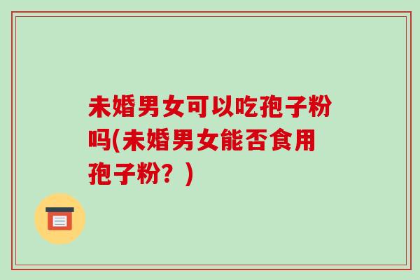 未婚男女可以吃孢子粉吗(未婚男女能否食用孢子粉?)-第1张图片-破壁灵芝孢子粉研究指南 未婚男女可以吃孢子粉吗(未婚男女能否食用孢子粉?)-第1张图片-破壁灵芝孢子粉研究指南