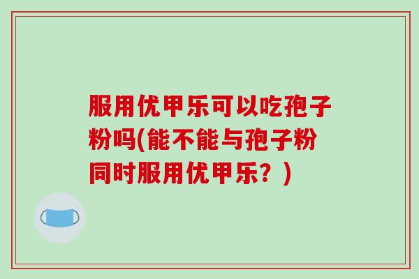 服用优甲乐可以吃孢子粉吗(能不能与孢子粉同时服用优甲乐?)-第1张图片-破壁灵芝孢子粉研究指南 服用优甲乐可以吃孢子粉吗(能不能与孢子粉同时服用优甲乐?)-第1张图片-破壁灵芝孢子粉研究指南