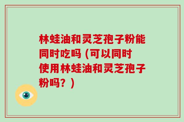 林蛙油和灵芝孢子粉能同时吃吗 (可以同时使用林蛙油和灵芝孢子粉吗?)-第1张图片-破壁灵芝孢子粉研究指南 林蛙油和灵芝孢子粉能同时吃吗 (可以同时使用林蛙油和灵芝孢子粉吗?)-第1张图片-破壁灵芝孢子粉研究指南