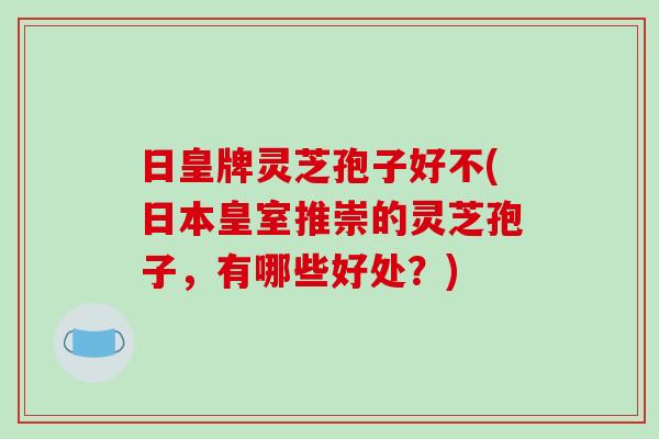 日皇牌灵芝孢子好不(日本皇室推崇的灵芝孢子,有哪些好处?)-第1张图片-破壁灵芝孢子粉研究指南 日皇牌灵芝孢子好不(日本皇室推崇的灵芝孢子,有哪些好处?)-第1张图片-破壁灵芝孢子粉研究指南