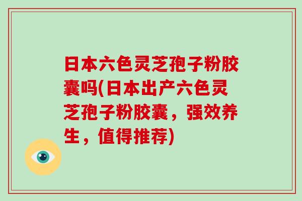 日本六色灵芝孢子粉胶囊吗(日本出产六色灵芝孢子粉胶囊,强效养生,值得推荐)-第1张图片-破壁灵芝孢子粉研究指南 日本六色灵芝孢子粉胶囊吗(日本出产六色灵芝孢子粉胶囊,强效养生,值得推荐)-第1张图片-破壁灵芝孢子粉研究指南