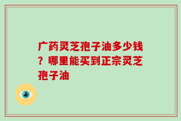 广药灵芝孢子油多少钱？哪里能买到正宗灵芝孢子油-第1张图片-破壁灵芝孢子粉研究指南