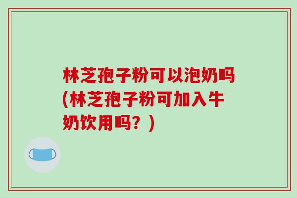 林芝孢子粉可以泡奶吗(林芝孢子粉可加入牛奶饮用吗？)-第1张图片-破壁灵芝孢子粉研究指南
