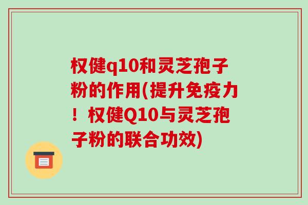 权健q10和灵芝孢子粉的作用(提升免疫力！权健Q10与灵芝孢子粉的联合功效)-第1张图片-破壁灵芝孢子粉研究指南
